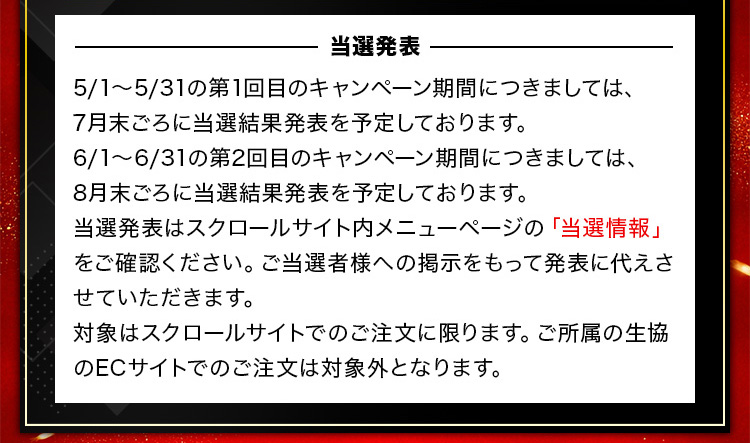 －当選発表－ 5/1～5/31の第1回目のキャンペーン期間につきましては、7月末ごろに当選結果発表を予定しております。6/1~6/31の第2回目のキャンペーン期間につきましては、8月末ごろに当選結果発表を予定しております。当選発表はスクロールサイト内メニューページの「当選情報」をご確認ください。ご当選者様への掲示をもって発表に代えさせていただきます。対象はスクロールサイトでのご注文に限ります。ご所属の生協のECサイトでのご注文は対象外となります。